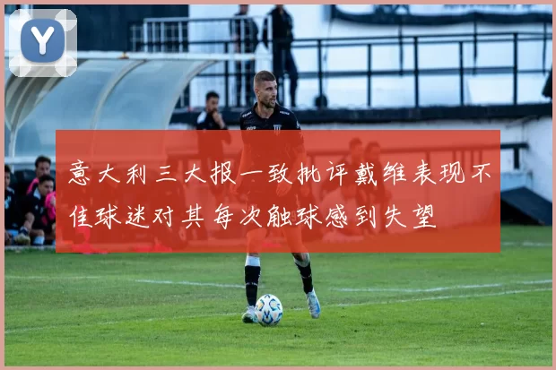 意大利三大报一致批评戴维表现不佳球迷对其每次触球感到失望