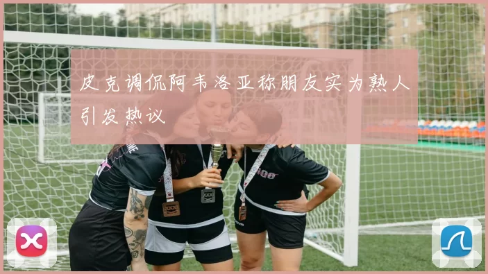皮克调侃阿韦洛亚称朋友实为熟人引发热议