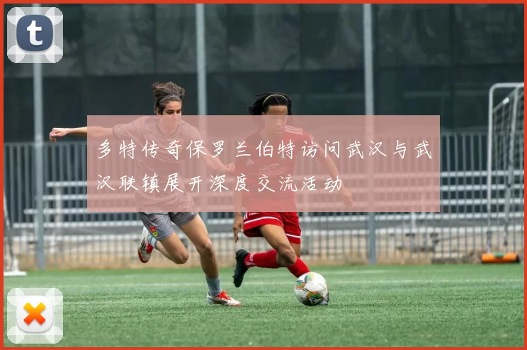 多特传奇保罗兰伯特访问武汉与武汉联镇展开深度交流活动