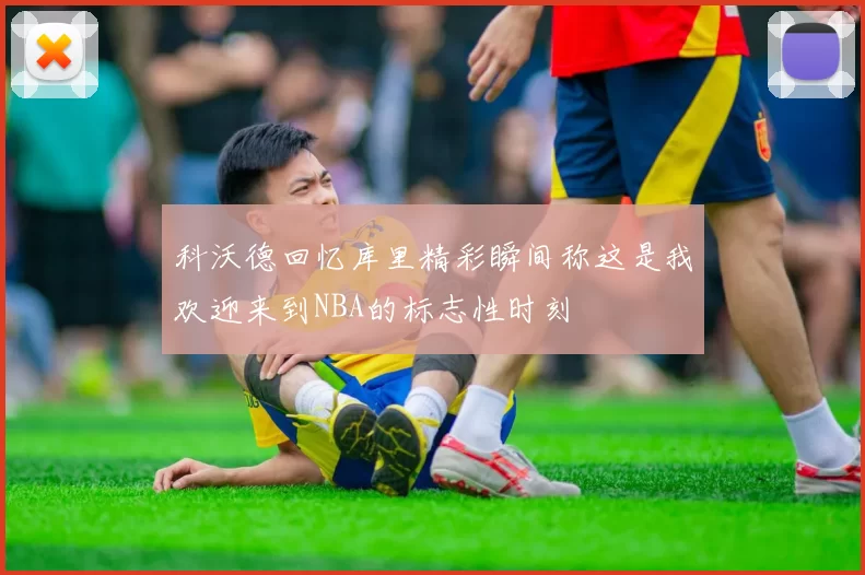科沃德回忆库里精彩瞬间称这是我欢迎来到NBA的标志性时刻