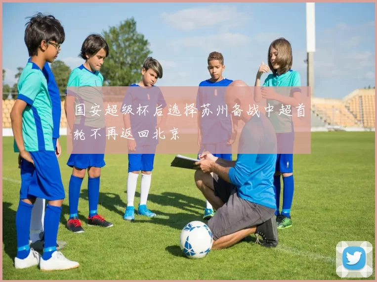 国安超级杯后选择苏州备战中超首轮不再返回北京