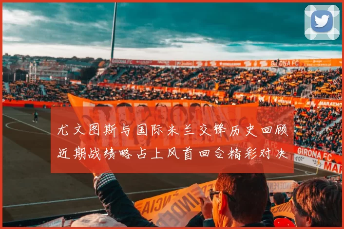 尤文图斯与国际米兰交锋历史回顾近期战绩略占上风首回合精彩对决回顾