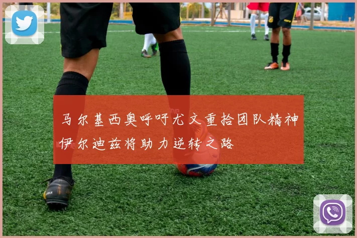 马尔基西奥呼吁尤文重拾团队精神伊尔迪兹将助力逆转之路