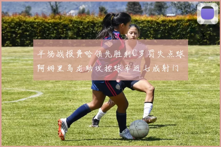 半场战报费哈领先胜利C罗罚失点球阿姆里乌龙助攻控球率近七成射门未果