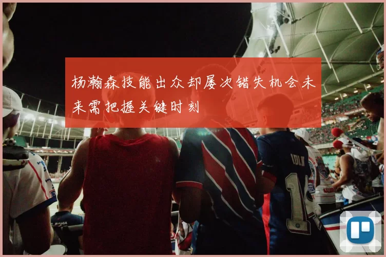 杨瀚森技能出众却屡次错失机会未来需把握关键时刻