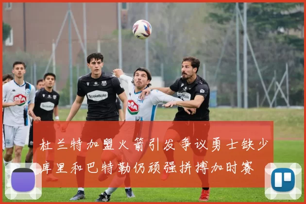 杜兰特加盟火箭引发争议勇士缺少库里和巴特勒仍顽强拼搏加时赛