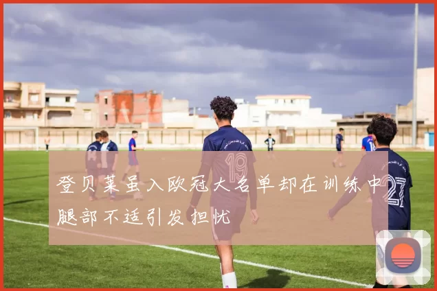 登贝莱虽入欧冠大名单却在训练中腿部不适引发担忧