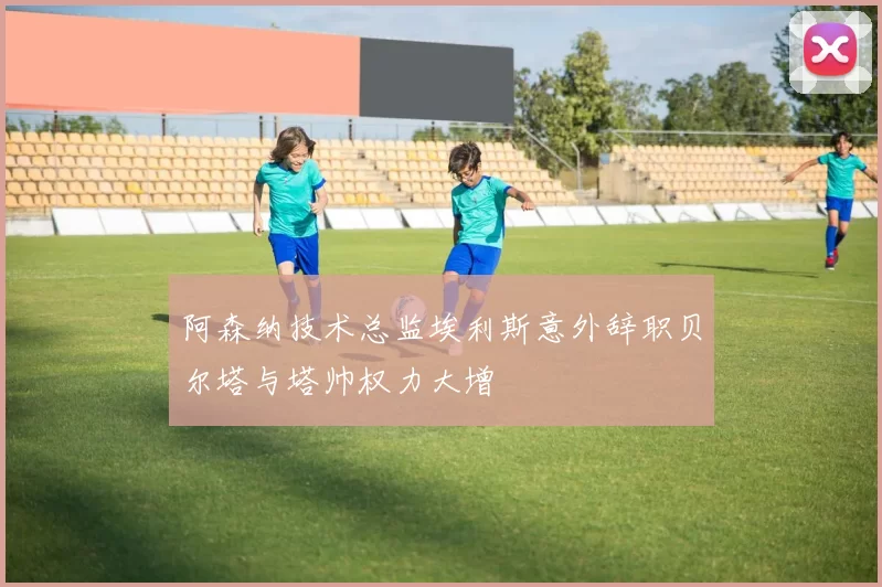 阿森纳技术总监埃利斯意外辞职贝尔塔与塔帅权力大增