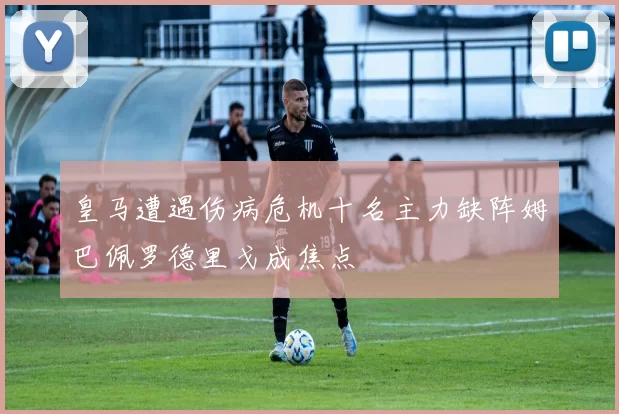 皇马遭遇伤病危机十名主力缺阵姆巴佩罗德里戈成焦点
