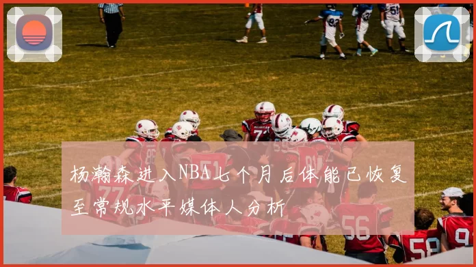 杨瀚森进入NBA七个月后体能已恢复至常规水平媒体人分析