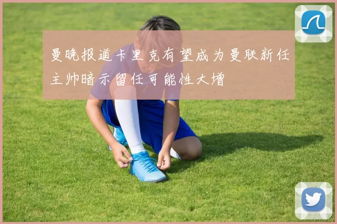 曼晚报道卡里克有望成为曼联新任主帅暗示留任可能性大增