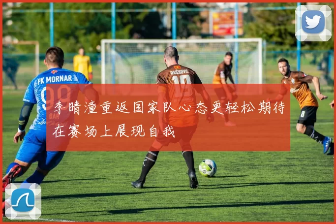 李晴潼重返国家队心态更轻松期待在赛场上展现自我