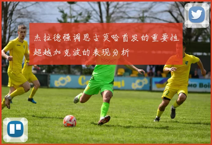 杰拉德强调恩古莫哈首发的重要性超越加克波的表现分析