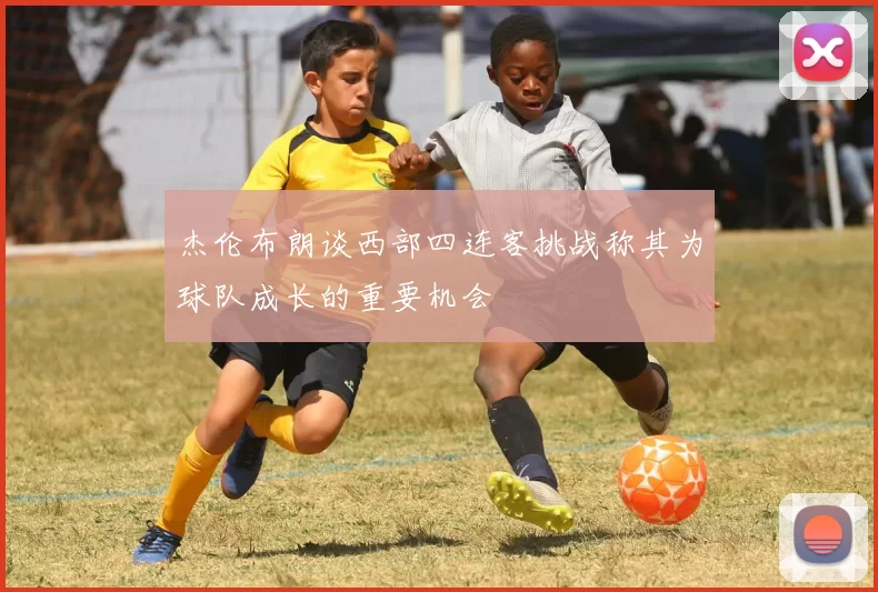 杰伦布朗谈西部四连客挑战称其为球队成长的重要机会