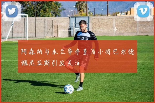 阿森纳与米兰争夺皇马小将巴尔德佩尼亚斯引发关注