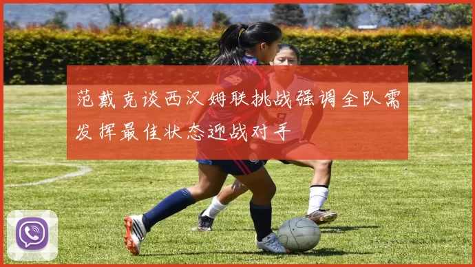 范戴克谈西汉姆联挑战强调全队需发挥最佳状态迎战对手